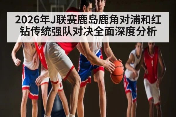 2026年J联赛鹿岛鹿角对浦和红钻传统强队对决全面深度分析