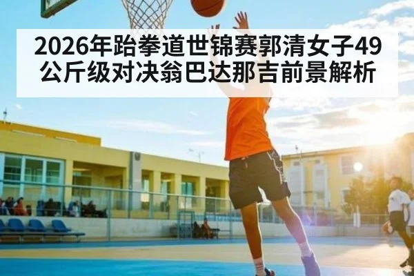 2026年跆拳道世锦赛郭清女子49公斤级对决翁巴达那吉前景解析